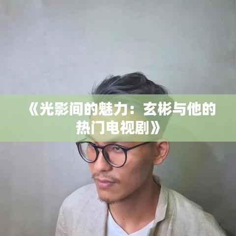 《光影间的魅力:玄彬与他的热门电视剧》