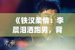 《铁汉柔情:李晨泪洒跑男,背后的故事令人动容》
