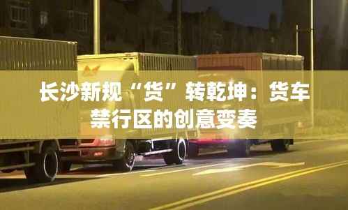 长沙新规“货”转乾坤:货车禁行区的创意变奏