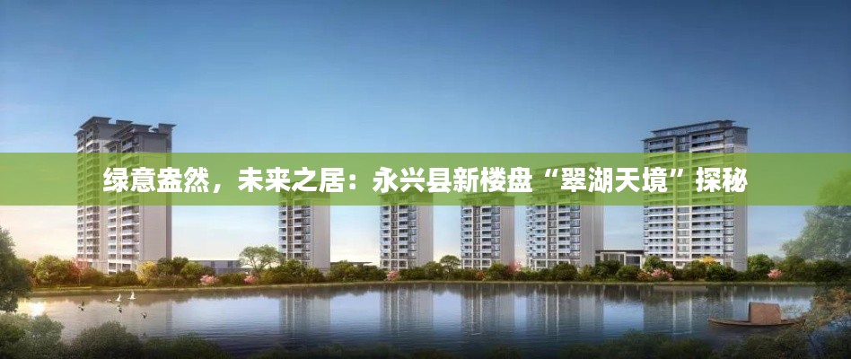 绿意盎然,未来之居:永兴县新楼盘“翠湖天境”探秘