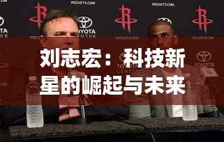 刘志宏:科技新星的崛起与未来展望