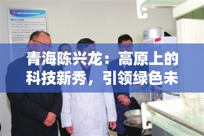 青海陈兴龙:高原上的科技新秀,引领绿色未来