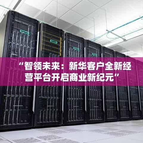 “智领未来:新华客户全新经营平台开启商业新纪元”