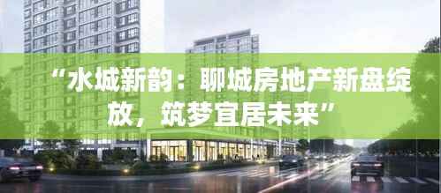 “水城新韵:聊城房地产新盘绽放,筑梦宜居未来”
