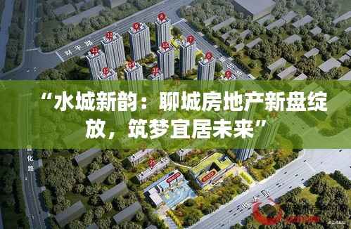 “水城新韵:聊城房地产新盘绽放,筑梦宜居未来”