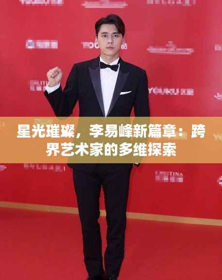 星光璀璨,李易峰新篇章:跨界艺术家的多维探索
