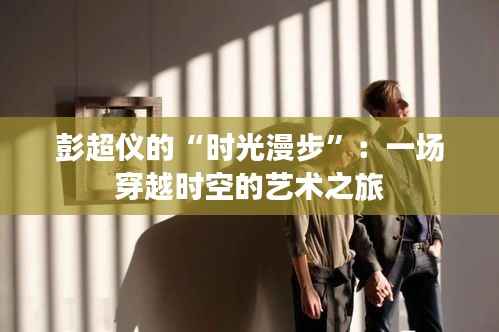 彭超仪的“时光漫步”:一场穿越时空的艺术之旅