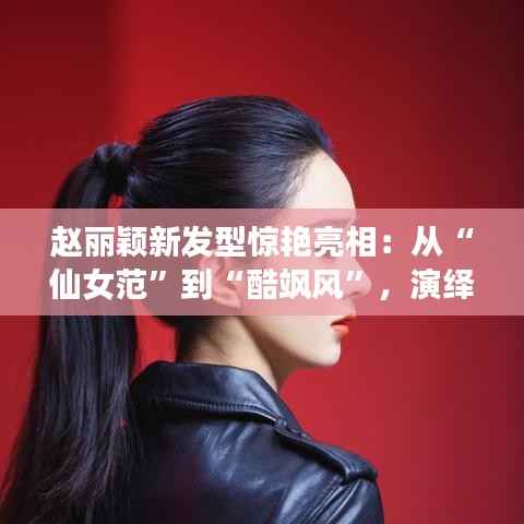 赵丽颖新发型惊艳亮相:从“仙女范”到“酷飒风”,演绎百变魅力