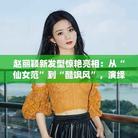 赵丽颖新发型惊艳亮相:从“仙女范”到“酷飒风”,演绎百变魅力