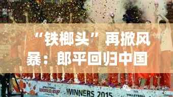 “铁榔头”再掀风暴:郎平回归中国女排,引领新黄金时代