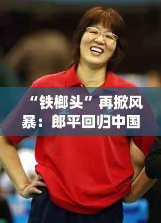 “铁榔头”再掀风暴:郎平回归中国女排,引领新黄金时代