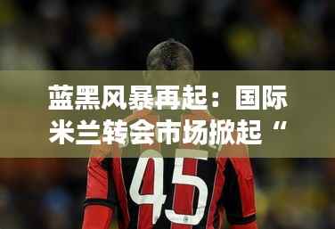 蓝黑风暴再起：国际米兰转会市场掀起“未来之星”狂潮