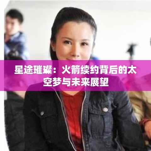 星途璀璨:火箭续约背后的太空梦与未来展望