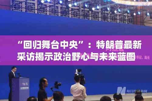 “回归舞台中央”:特朗普最新采访揭示政治野心与未来蓝图