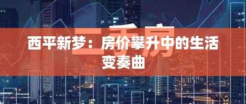 西平新梦:房价攀升中的生活变奏曲