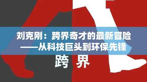 刘克刚:跨界奇才的最新冒险——从科技巨头到环保先锋