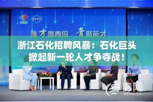 浙江石化招聘风暴:石化巨头掀起新一轮人才争夺战!