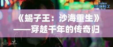 《蝎子王：沙海重生》——穿越千年的传奇归来