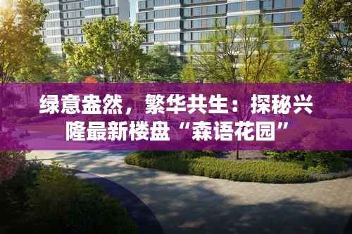 绿意盎然,繁华共生:探秘兴隆最新楼盘“森语花园”