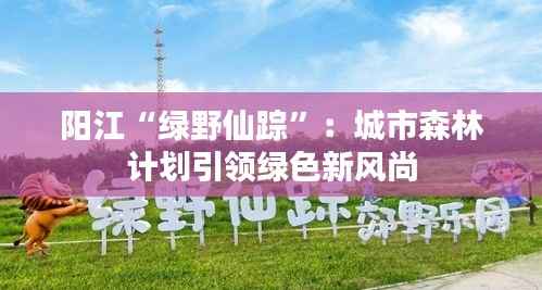 阳江“绿野仙踪”:城市森林计划引领绿色新风尚