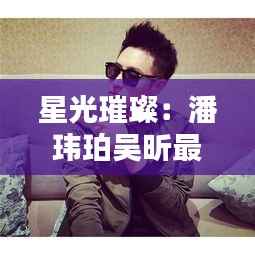 星光璀璨:潘玮珀吴昕最新动态揭秘