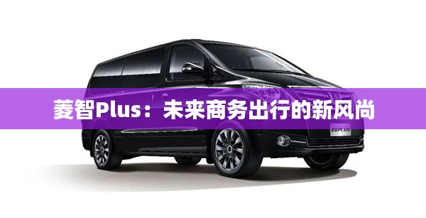 菱智Plus:未来商务出行的新风尚
