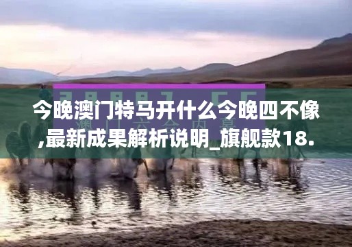 今晚澳门特马开什么今晚四不像,最新成果解析说明_旗舰款18.284-8