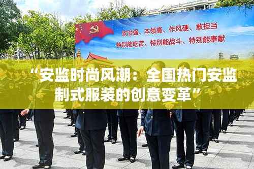 “安监时尚风潮:全国热门安监制式服装的创意变革”