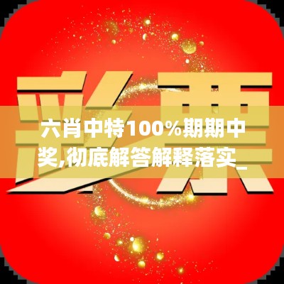 六肖中特100%期期中奖,彻底解答解释落实_视频版2.989