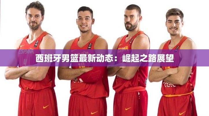 西班牙男篮最新动态:崛起之路展望