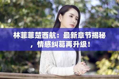 林菲菲楚西航:最新章节揭秘,情感纠葛再升级!