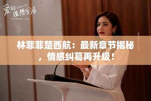 林菲菲楚西航:最新章节揭秘,情感纠葛再升级!