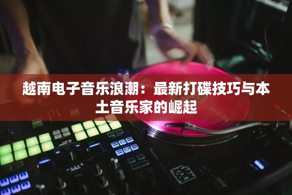 越南电子音乐浪潮:最新打碟技巧与本土音乐家的崛起
