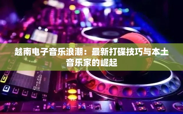 越南电子音乐浪潮:最新打碟技巧与本土音乐家的崛起