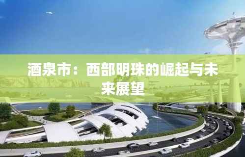 酒泉市:西部明珠的崛起与未来展望