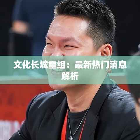 文化长城重组：最新热门消息解析