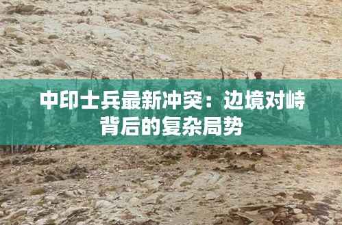 中印士兵最新冲突:边境对峙背后的复杂局势