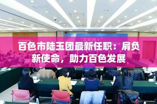 百色市陆玉团最新任职：肩负新使命，助力百色发展