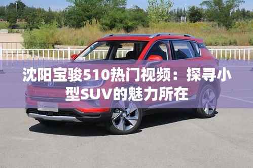 沈阳宝骏510热门视频:探寻小型SUV的魅力所在