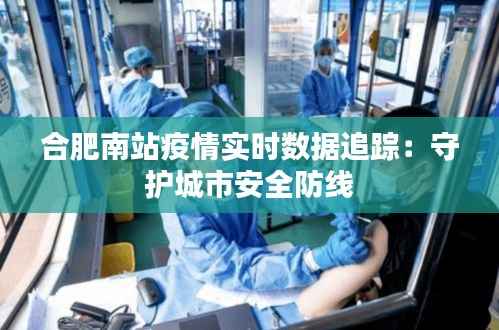 合肥南站疫情实时数据追踪:守护城市安全防线