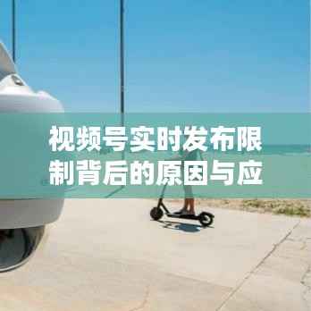 视频号实时发布限制背后的原因与应对策略