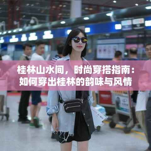 桂林山水间,时尚穿搭指南:如何穿出桂林的韵味与风情
