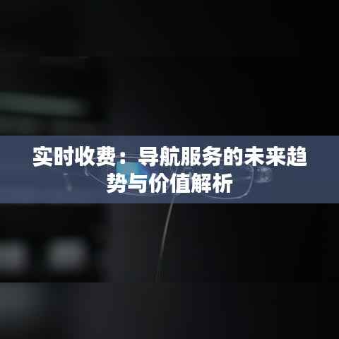 实时收费:导航服务的未来趋势与价值解析