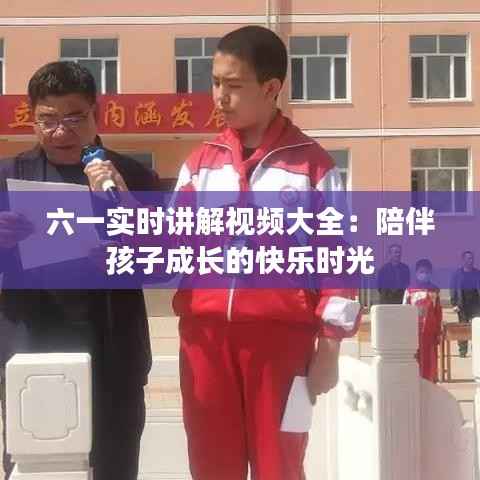 六一实时讲解视频大全：陪伴孩子成长的快乐时光