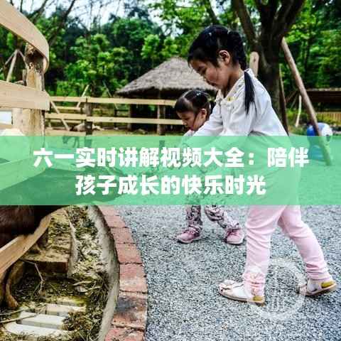 六一实时讲解视频大全:陪伴孩子成长的快乐时光