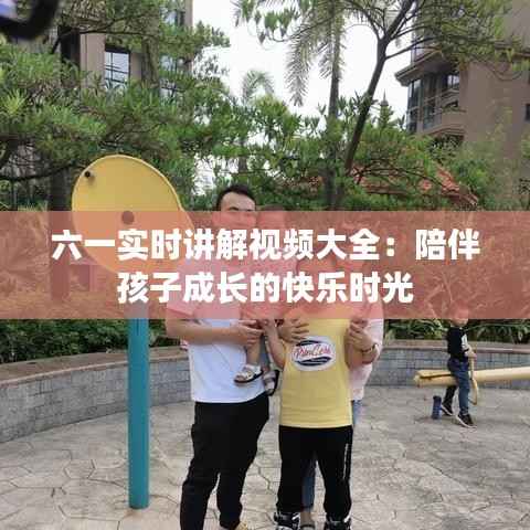 六一实时讲解视频大全:陪伴孩子成长的快乐时光