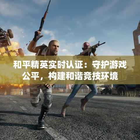 和平精英实时认证:守护游戏公平,构建和谐竞技环境