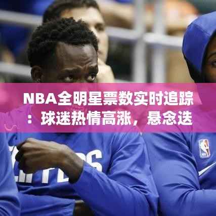 NBA全明星票数实时追踪:球迷热情高涨,悬念迭起
