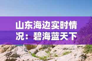 山东海边实时情况:碧海蓝天下的活力海岸线