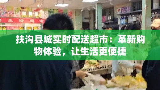 扶沟县城实时配送超市:革新购物体验,让生活更便捷